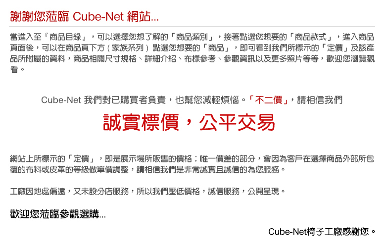 當進入至『商品目錄』，可以選擇您想了解的「商品類別」，接著點選您想要的「商品款式」，進入商品 頁面後，可以在商品頁下方 ( 家族系列 )  點選您想要的「商品」，即可看到我們所標示的「定價」及該產 品所附屬的資料，商品相關尺寸規格、詳細介紹、布樣參考、參觀資訊以及更多照片等等....，歡迎您瀏覽 觀看。   網站上所標示的「定價」，即是展示場所販售的價格；唯一價差的部分，會因為客戶在選擇商品外部所包 覆的布料或皮革的等級做單價調整，請相信我們是非常誠實且誠信的為您服務。   工廠因地處偏遠，又未設分店服務，所以我們壓低價格，誠信服務，公開呈現。